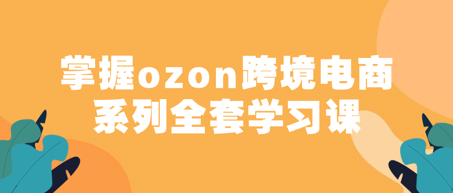  掌握ozon跨境电商系列全套学习课 课程教程 第1张